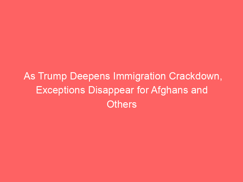 As Trump Deepens Immigration Crackdown, Exceptions Disappear for Afghans and Others
