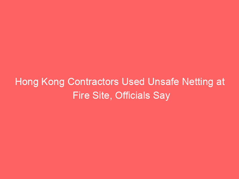 Hong Kong Contractors Used Unsafe Netting at Fire Site, Officials Say