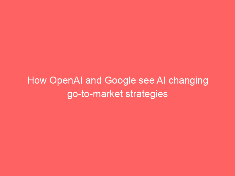 How OpenAI and Google see AI changing go-to-market strategies