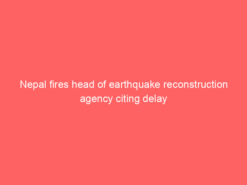 Nepal fires head of earthquake reconstruction agency citing delay
