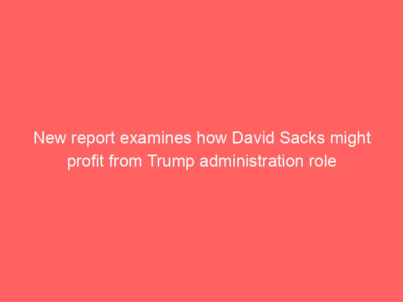 New report examines how David Sacks might profit from Trump administration role