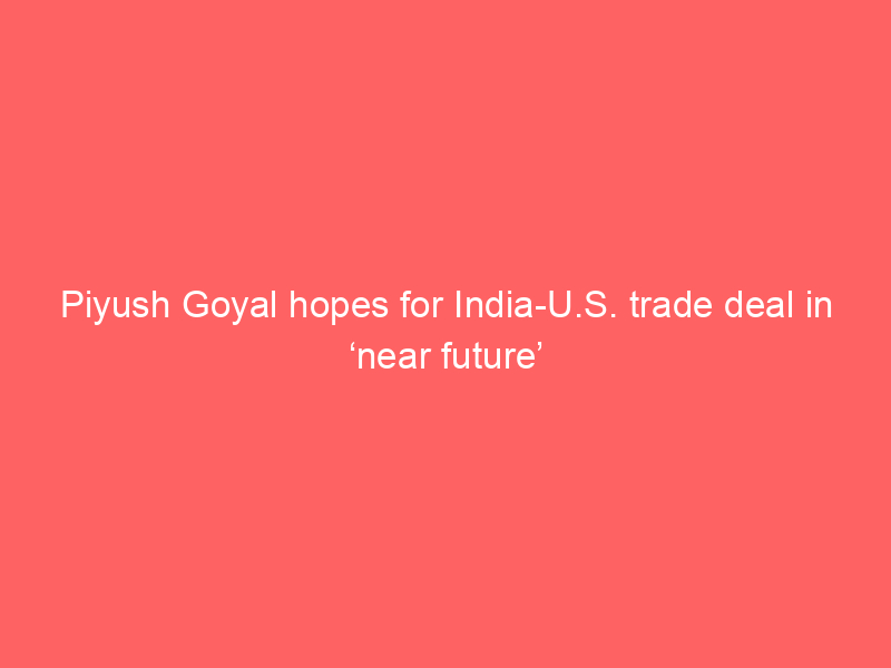 Piyush Goyal hopes for India-U.S. trade deal in ‘near future’