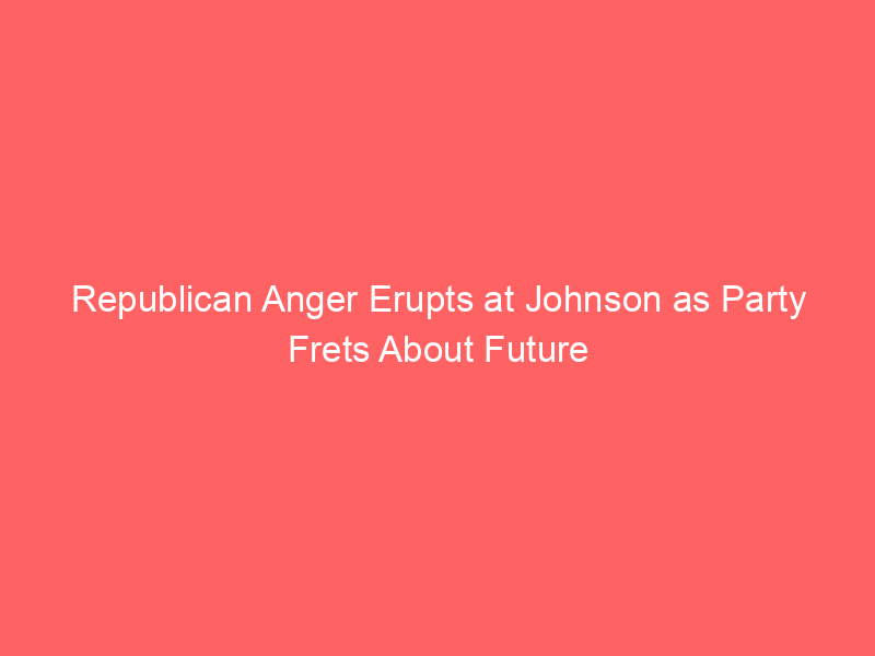 Republican Anger Erupts at Johnson as Party Frets About Future