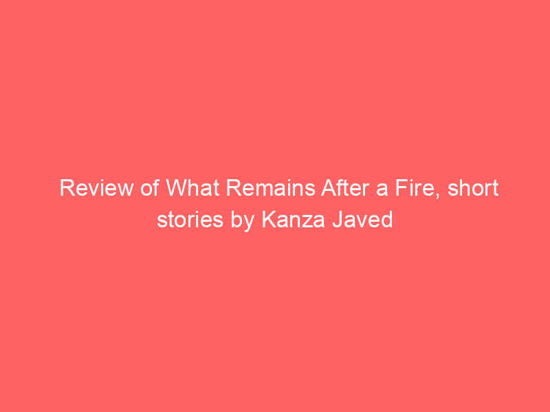 Review of What Remains After a Fire, short stories by Kanza Javed