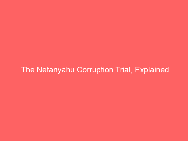The Netanyahu Corruption Trial, Explained