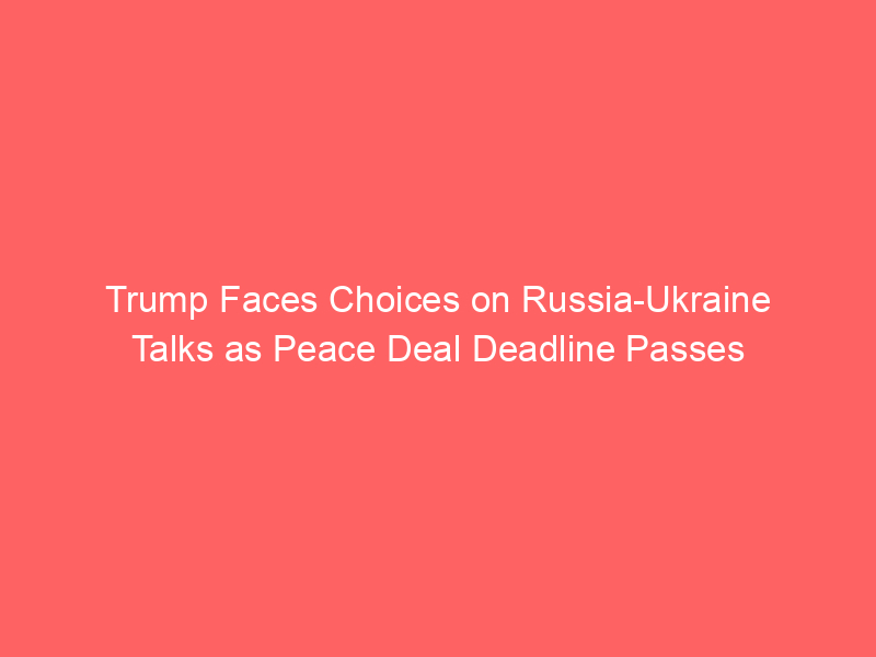 Trump Faces Choices on Russia-Ukraine Talks as Peace Deal Deadline Passes