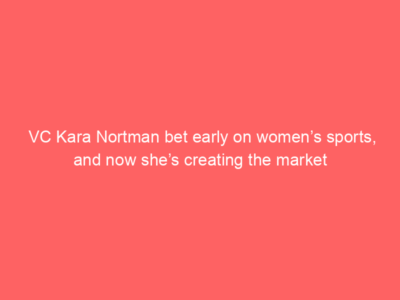 VC Kara Nortman bet early on women’s sports, and now she’s creating the market