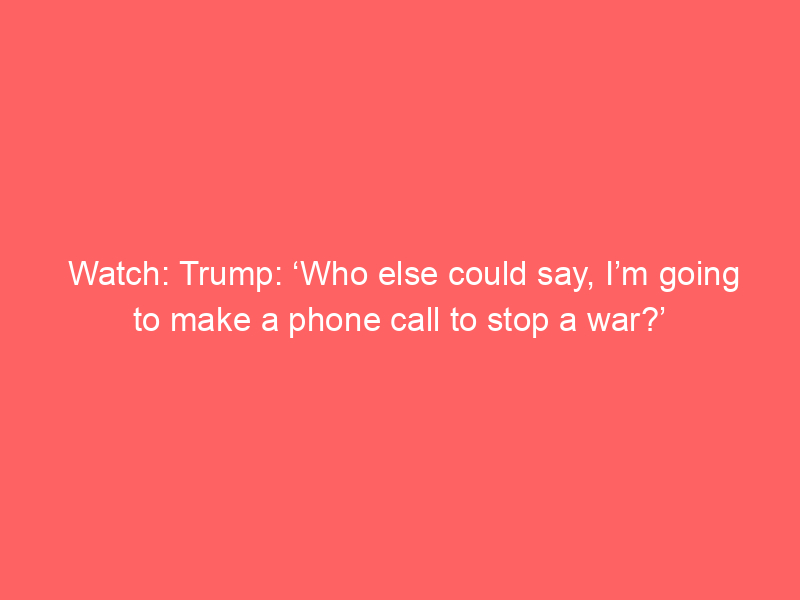 Watch: Trump: ‘Who else could say, I’m going to make a phone call to stop a war?’