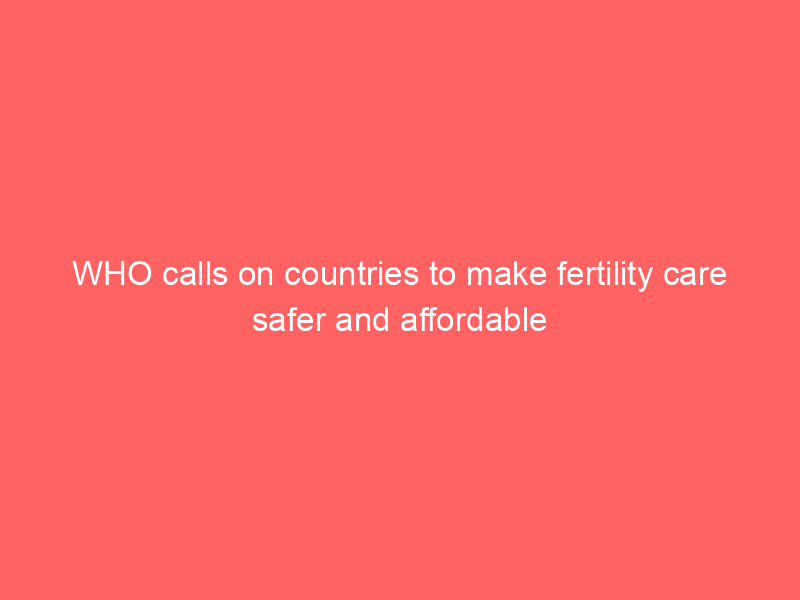 WHO calls on countries to make fertility care safer and affordable
