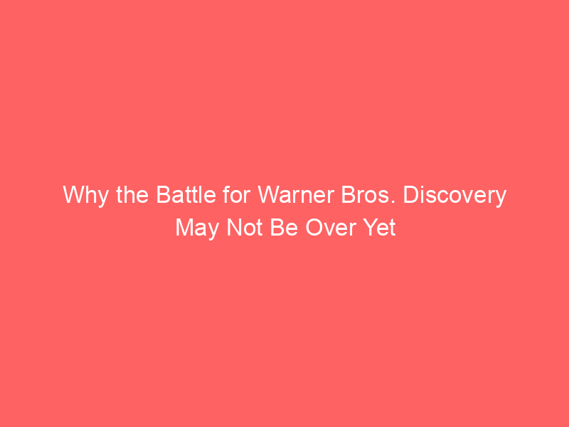 Why the Battle for Warner Bros. Discovery May Not Be Over Yet